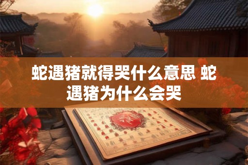 蛇遇猪就得哭什么意思 蛇遇猪为什么会哭