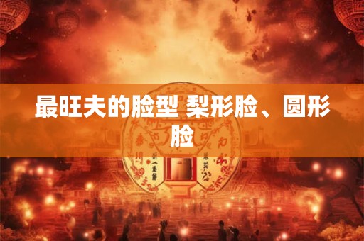 最旺夫的脸型 梨形脸、圆形脸