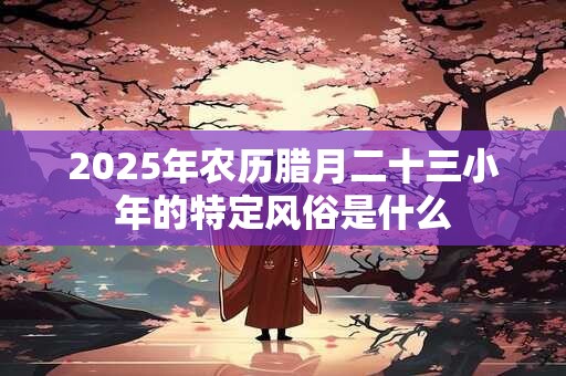 2025年农历腊月二十三小年的特定风俗是什么