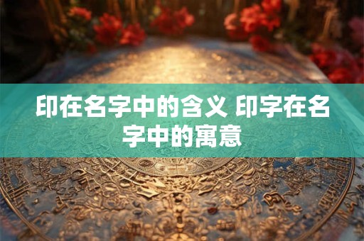 印在名字中的含义 印字在名字中的寓意 印在名字中的含义 印字在名字中的寓意