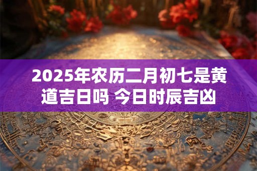 2025年农历二月初七是黄道吉日吗 今日时辰吉凶