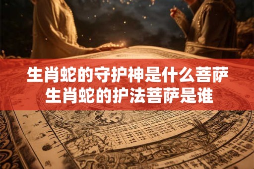 生肖蛇的守护神是什么菩萨 生肖蛇的护法菩萨是谁