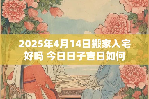 2025年4月14日搬家入宅好吗 今日日子吉日如何