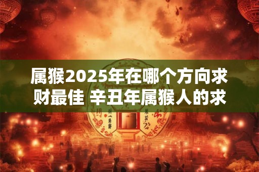 属猴2025年在哪个方向求财最佳 辛丑年属猴人的求财方位