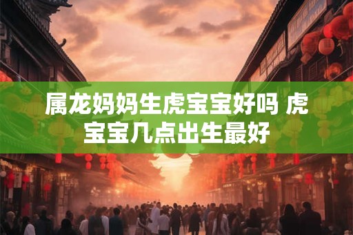 属龙妈妈生虎宝宝好吗 虎宝宝几点出生最好