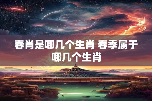 春肖是哪几个生肖 春季属于哪几个生肖