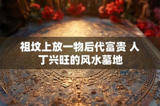 祖坟上放一物后代富贵 人丁兴旺的风水墓地