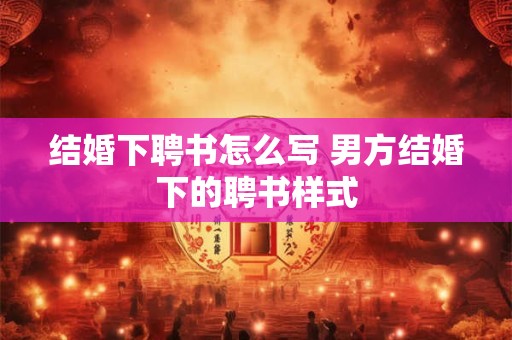 结婚下聘书怎么写 男方结婚下的聘书样式