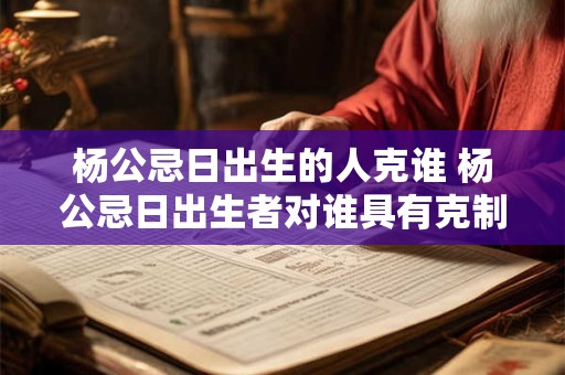 杨公忌日出生的人克谁 杨公忌日出生者对谁具有克制作用