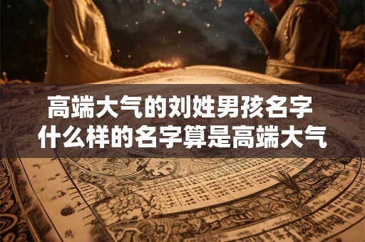 高端大气的刘姓男孩名字 什么样的名字算是高端大气的刘姓男孩名字
