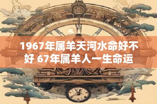 1967年属羊天河水命好不好 67年属羊人一生命运