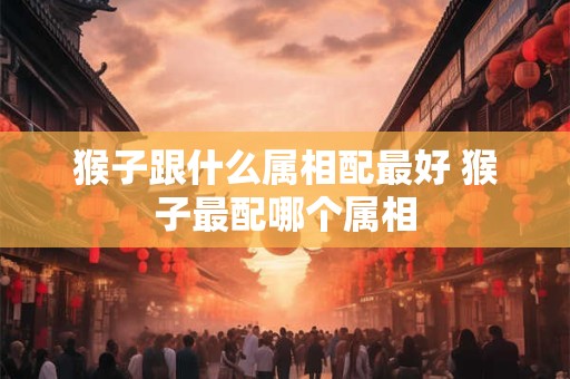 猴子跟什么属相配最好 猴子最配哪个属相