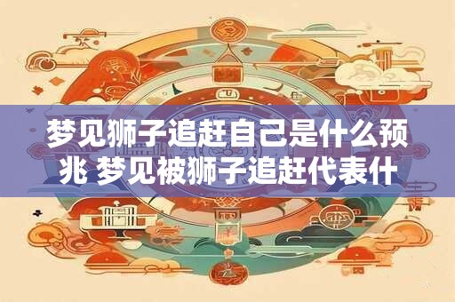 梦见狮子追赶自己是什么预兆 梦见被狮子追赶代表什么意义