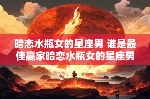 暗恋水瓶女的星座男 谁是最佳赢家暗恋水瓶女的星座男