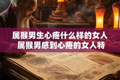 属猴男生心疼什么样的女人 属猴男感到心疼的女人特点是什么