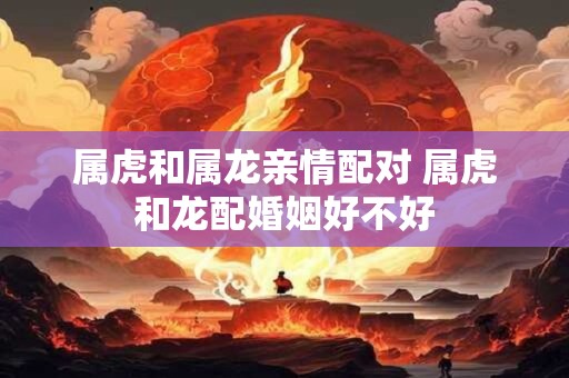 属虎和属龙亲情配对 属虎和龙配婚姻好不好