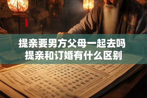 提亲要男方父母一起去吗 提亲和订婚有什么区别