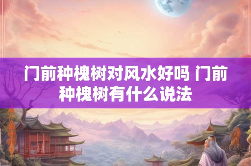 门前种槐树对风水好吗 门前种槐树有什么说法