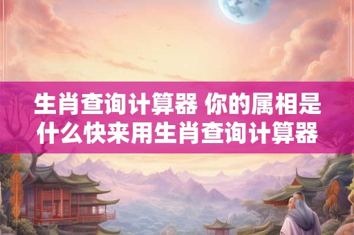 生肖查询计算器 你的属相是什么快来用生肖查询计算器查询吧