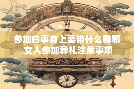 参加白事身上要带什么辟邪 女人参加葬礼注意事项