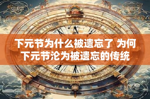 下元节为什么被遗忘了 为何下元节沦为被遗忘的传统