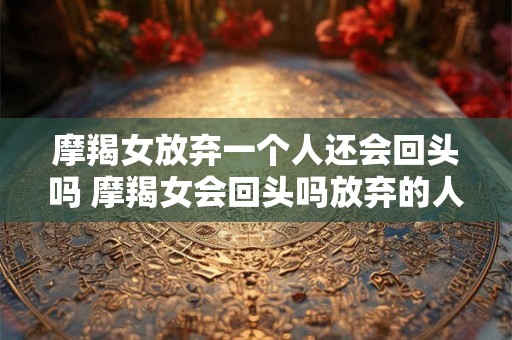 摩羯女放弃一个人还会回头吗 摩羯女会回头吗放弃的人还能再来吗