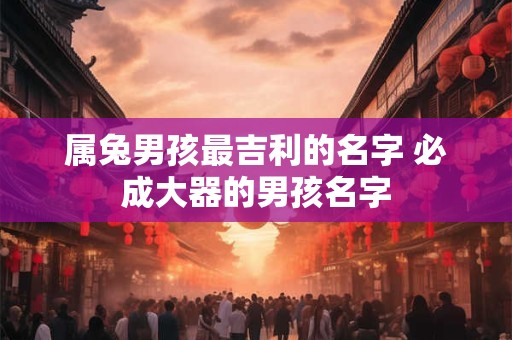 属兔男孩最吉利的名字 必成大器的男孩名字