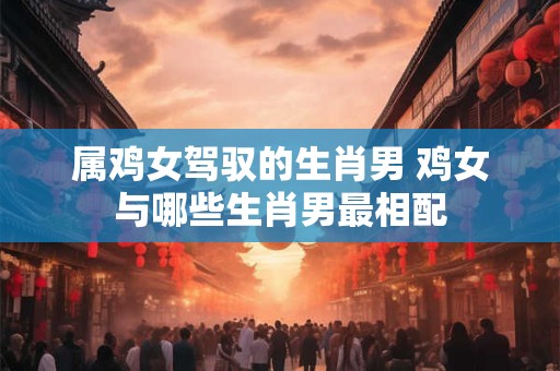 属鸡女驾驭的生肖男 鸡女与哪些生肖男最相配