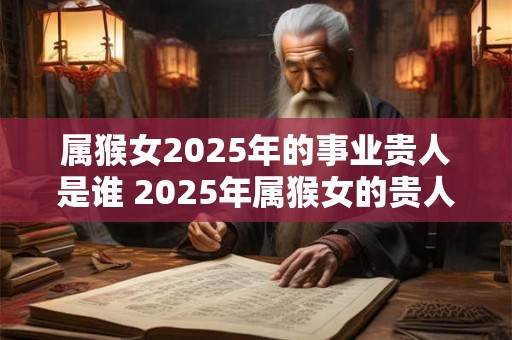 属猴女2025年的事业贵人是谁 2025年属猴女的贵人属相