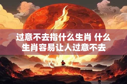 过意不去指什么生肖 什么生肖容易让人过意不去
