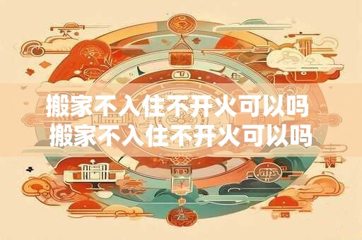 搬家不入住不开火可以吗 搬家不入住不开火可以吗