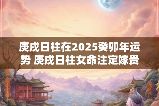 庚戌日柱在2025癸卯年运势 庚戌日柱女命注定嫁贵夫