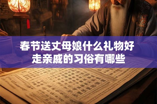 春节送丈母娘什么礼物好 走亲戚的习俗有哪些