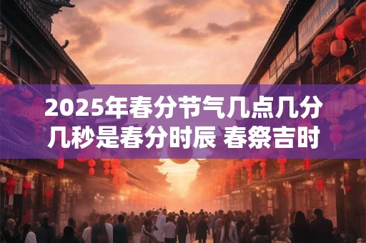 2025年春分节气几点几分几秒是春分时辰 春祭吉时查询