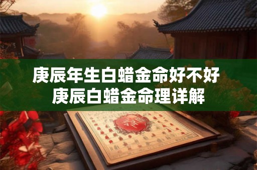 庚辰年生白蜡金命好不好 庚辰白蜡金命理详解 庚辰年生白蜡金命好不好 庚辰白蜡金命理详解