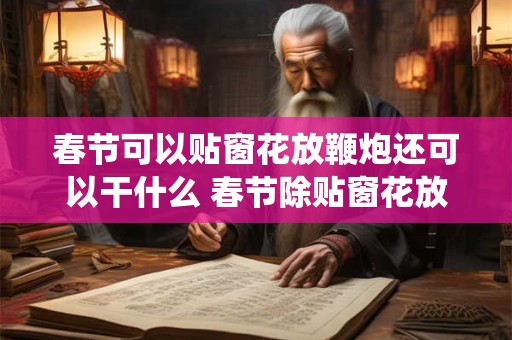 春节可以贴窗花放鞭炮还可以干什么 春节除贴窗花放鞭炮还有什么传统习俗