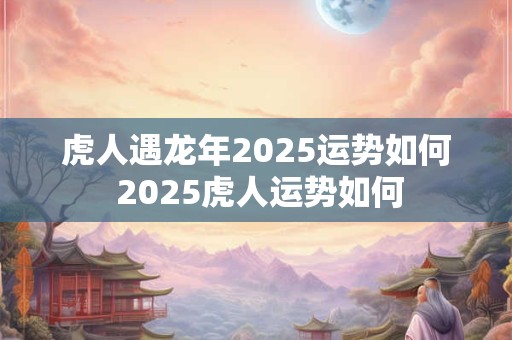 虎人遇龙年2025运势如何 2025虎人运势如何