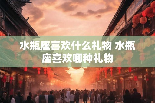 水瓶座喜欢什么礼物 水瓶座喜欢哪种礼物