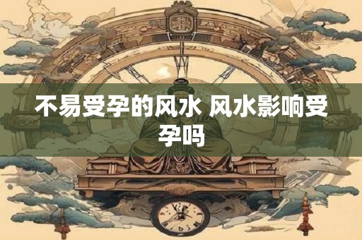 不易受孕的风水 风水影响受孕吗