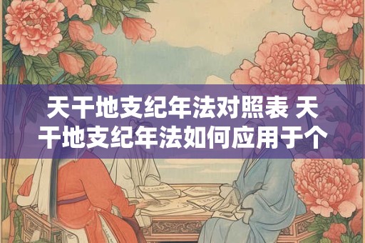 天干地支纪年法对照表 天干地支纪年法如何应用于个人命运推算