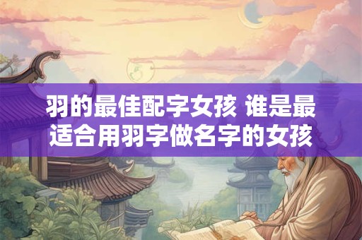 羽的最佳配字女孩 谁是最适合用羽字做名字的女孩