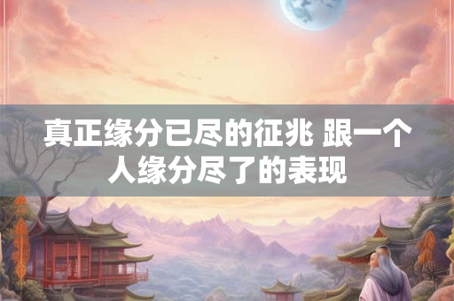 真正缘分已尽的征兆 跟一个人缘分尽了的表现