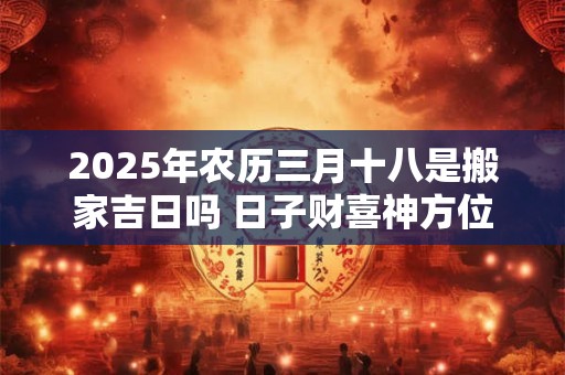 2025年农历三月十八是搬家吉日吗 日子财喜神方位