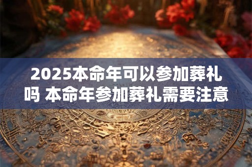 2025本命年可以参加葬礼吗 本命年参加葬礼需要注意什么