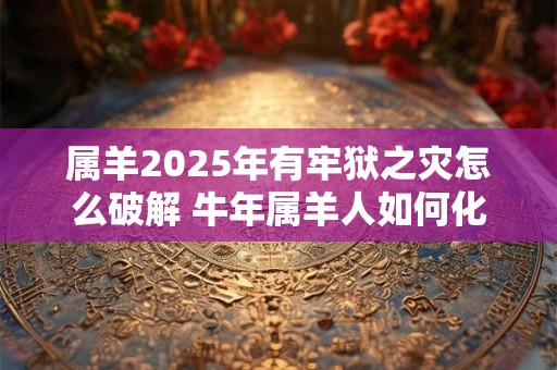 属羊2025年有牢狱之灾怎么破解 牛年属羊人如何化解灾难
