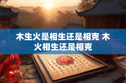 木生火是相生还是相克 木火相生还是相克