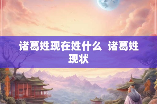 诸葛姓现在姓什么  诸葛姓现状