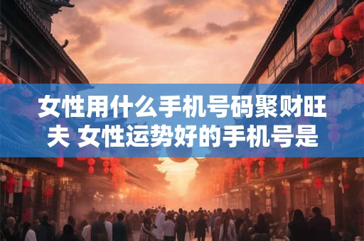 女性用什么手机号码聚财旺夫 女性运势好的手机号是什么
