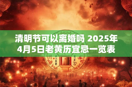 清明节可以离婚吗 2025年4月5日老黄历宜忌一览表
