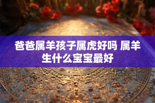 爸爸属羊孩子属虎好吗 属羊生什么宝宝最好